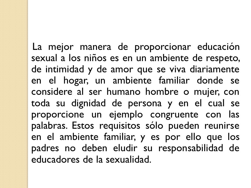 La mejor manera de proporcionar educación sexual a los niños es en un ambiente de respeto, de intimidad y de amor que se viva diariamente en el hogar, un ambiente familiar donde se considere al ser humano hombre o mujer, con toda su dignidad de persona y en el cual se proporcione un ejemplo congruente con las palabras.