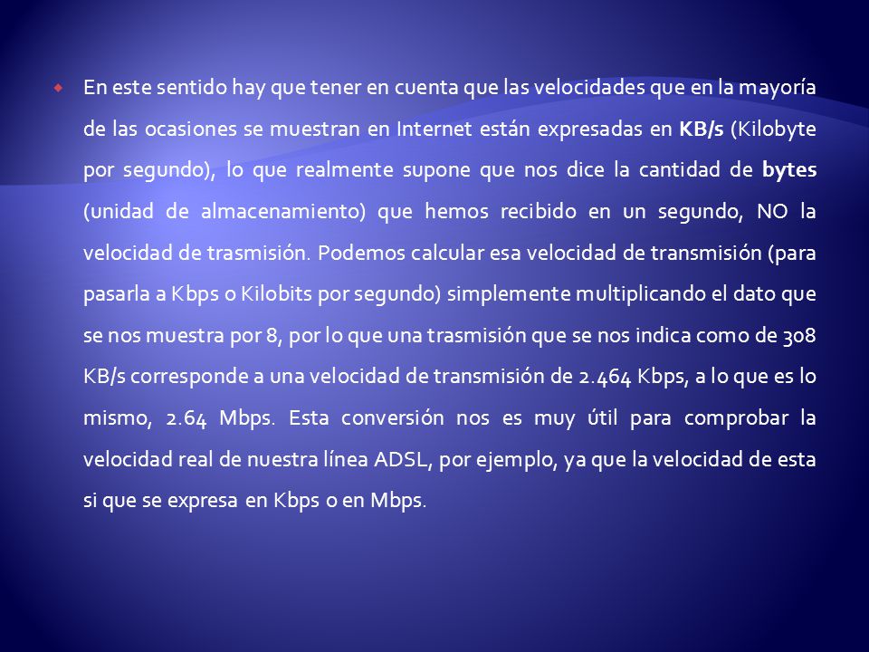En este sentido hay que tener en cuenta que las velocidades que en la mayoría de las ocasiones se muestran en Internet están expresadas en KB/s (Kilobyte por segundo), lo que realmente supone que nos dice la cantidad de bytes (unidad de almacenamiento) que hemos recibido en un segundo, NO la velocidad de trasmisión.
