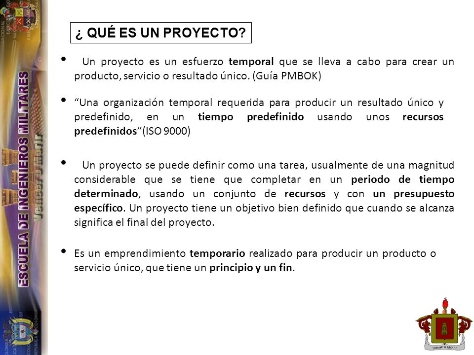 ¿ QUÉ ES UN PROYECTO Un proyecto es un esfuerzo temporal que se lleva a cabo para crear un producto, servicio o resultado único. (Guía PMBOK)
