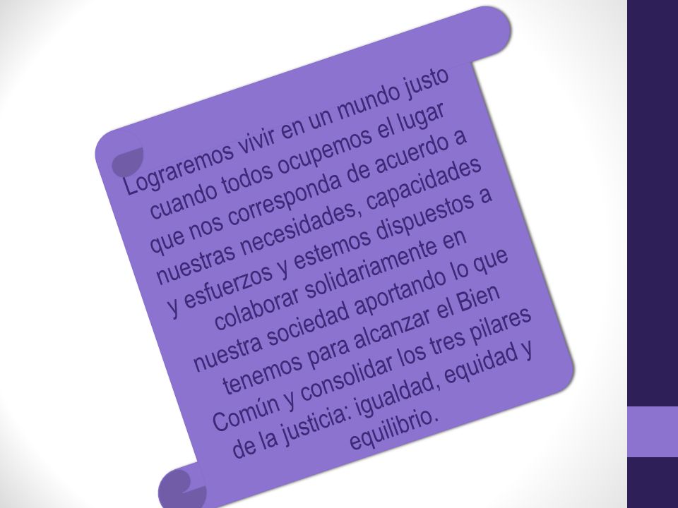 Lograremos vivir en un mundo justo cuando todos ocupemos el lugar que nos corresponda de acuerdo a nuestras necesidades, capacidades y esfuerzos y estemos dispuestos a colaborar solidariamente en nuestra sociedad aportando lo que tenemos para alcanzar el Bien Común y consolidar los tres pilares de la justicia: igualdad, equidad y equilibrio.