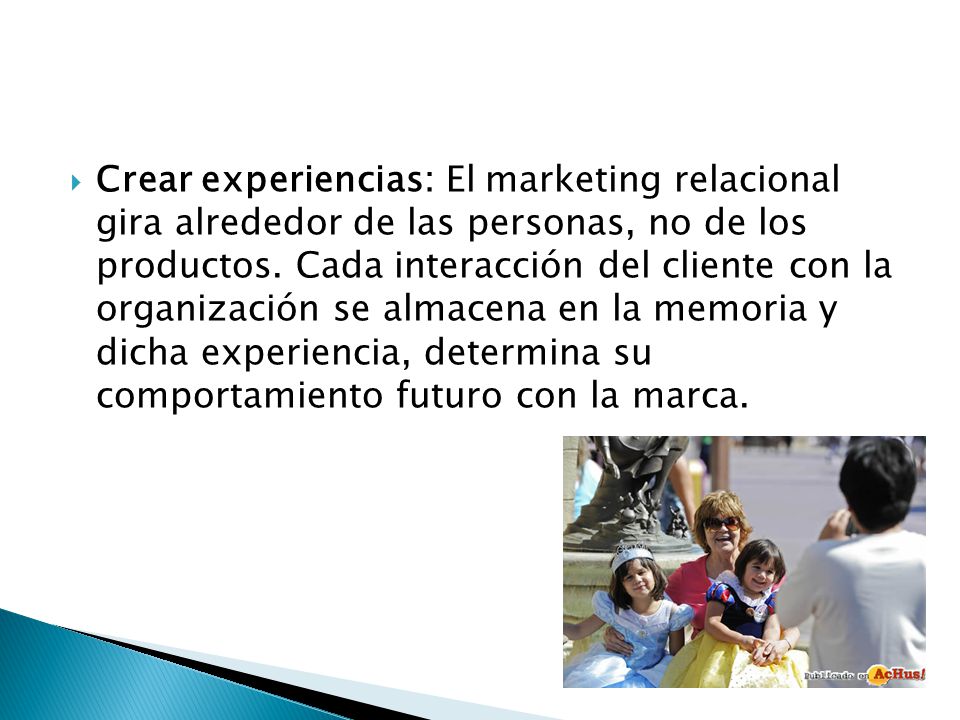 Crear experiencias: El marketing relacional gira alrededor de las personas, no de los productos. Cada interacción del cliente con la organización se almacena en la memoria y dicha experiencia, determina su comportamiento futuro con la marca.