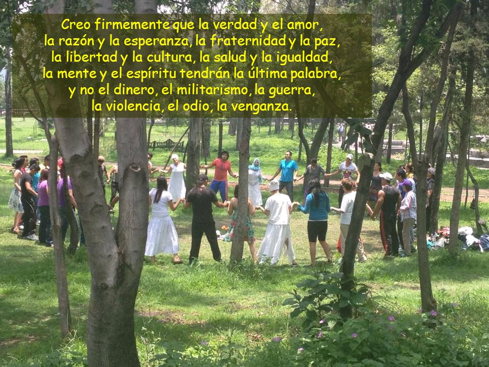 Creo firmemente que la verdad y el amor, la razón y la esperanza, la fraternidad y la paz, la libertad y la cultura, la salud y la igualdad, la mente y el espíritu tendrán la última palabra, y no el dinero, el militarismo, la guerra, la violencia, el odio, la venganza.