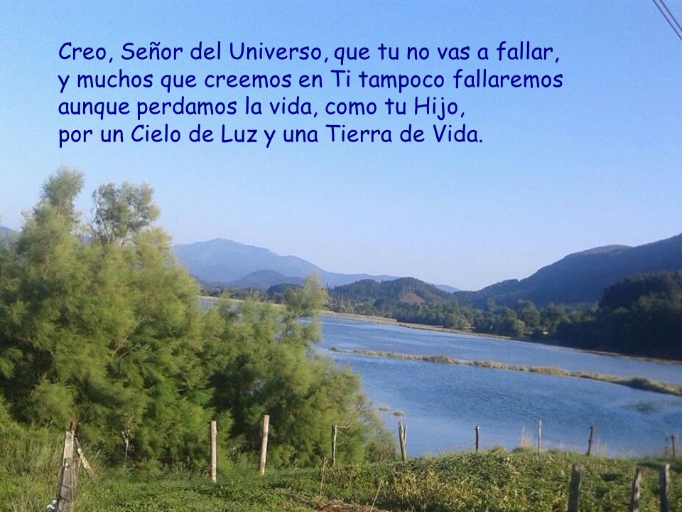 Creo, Señor del Universo, que tu no vas a fallar, y muchos que creemos en Ti tampoco fallaremos aunque perdamos la vida, como tu Hijo, por un Cielo de Luz y una Tierra de Vida.