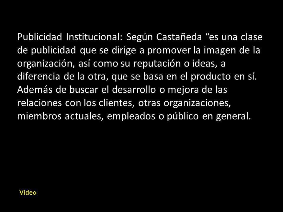 Publicidad Institucional: Según Castañeda es una clase de publicidad que se dirige a promover la imagen de la organización, así como su reputación o ideas, a diferencia de la otra, que se basa en el producto en sí. Además de buscar el desarrollo o mejora de las relaciones con los clientes, otras organizaciones, miembros actuales, empleados o público en general.