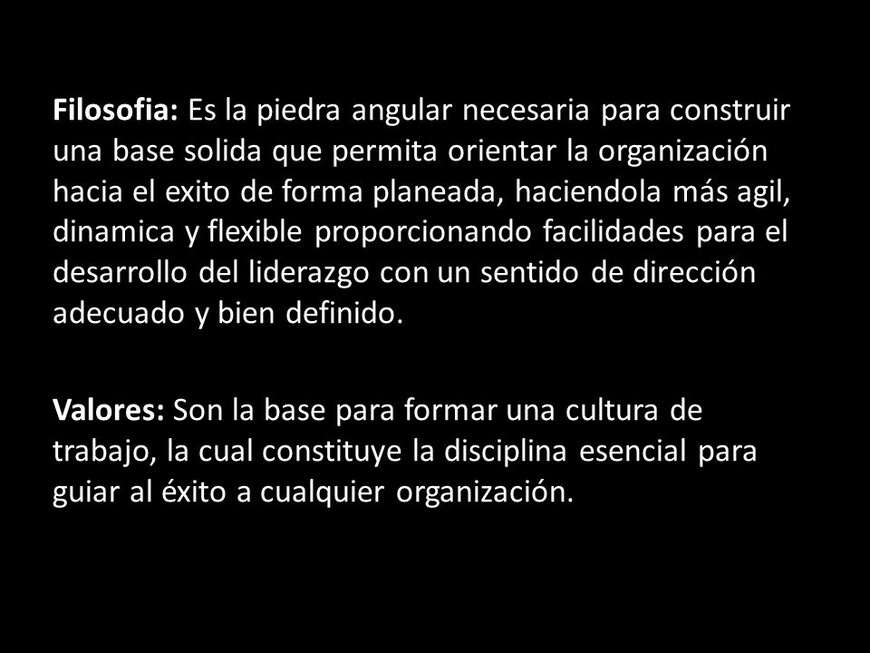 Filosofia: Es la piedra angular necesaria para construir una base solida que permita orientar la organización hacia el exito de forma planeada, haciendola más agil, dinamica y flexible proporcionando facilidades para el desarrollo del liderazgo con un sentido de dirección adecuado y bien definido.