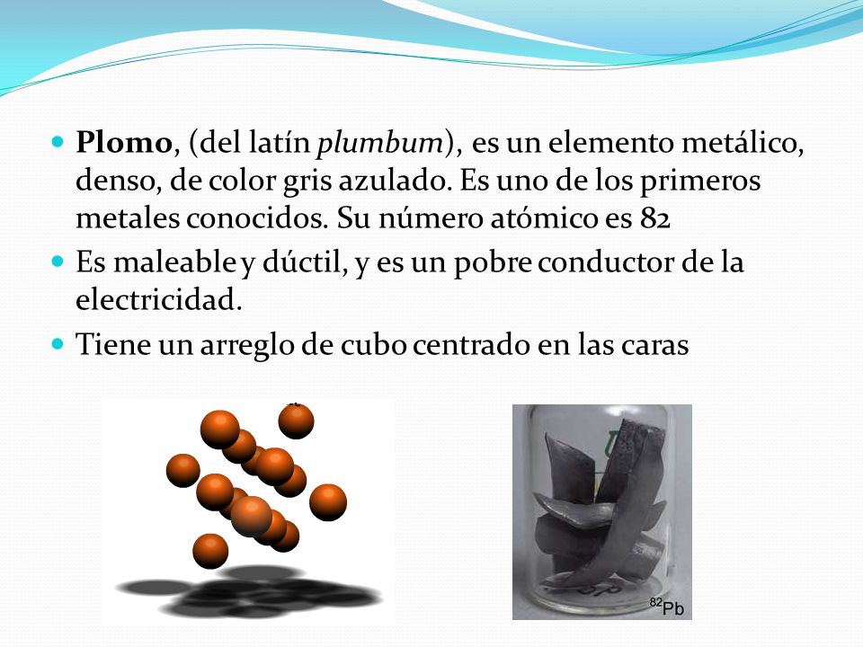 Plomo, (del latín plumbum), es un elemento metálico, denso, de color gris azulado. Es uno de los primeros metales conocidos. Su número atómico es 82