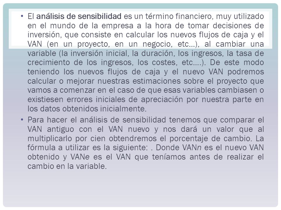 El análisis de sensibilidad es un término financiero, muy utilizado en el mundo de la empresa a la hora de tomar decisiones de inversión, que consiste en calcular los nuevos flujos de caja y el VAN (en un proyecto, en un negocio, etc...), al cambiar una variable (la inversión inicial, la duración, los ingresos, la tasa de crecimiento de los ingresos, los costes, etc....). De este modo teniendo los nuevos flujos de caja y el nuevo VAN podremos calcular o mejorar nuestras estimaciones sobre el proyecto que vamos a comenzar en el caso de que esas variables cambiasen o existiesen errores iniciales de apreciación por nuestra parte en los datos obtenidos inicialmente.