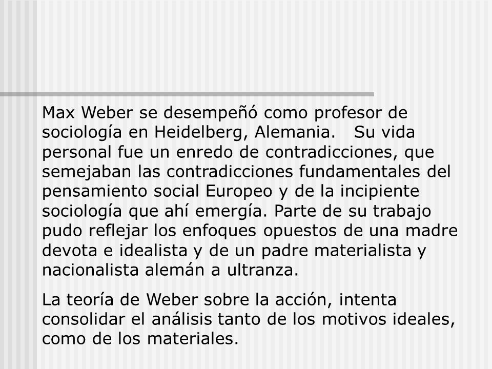 Max Weber se desempeñó como profesor de sociología en Heidelberg, Alemania. Su vida personal fue un enredo de contradicciones, que semejaban las contradicciones fundamentales del pensamiento social Europeo y de la incipiente sociología que ahí emergía. Parte de su trabajo pudo reflejar los enfoques opuestos de una madre devota e idealista y de un padre materialista y nacionalista alemán a ultranza.