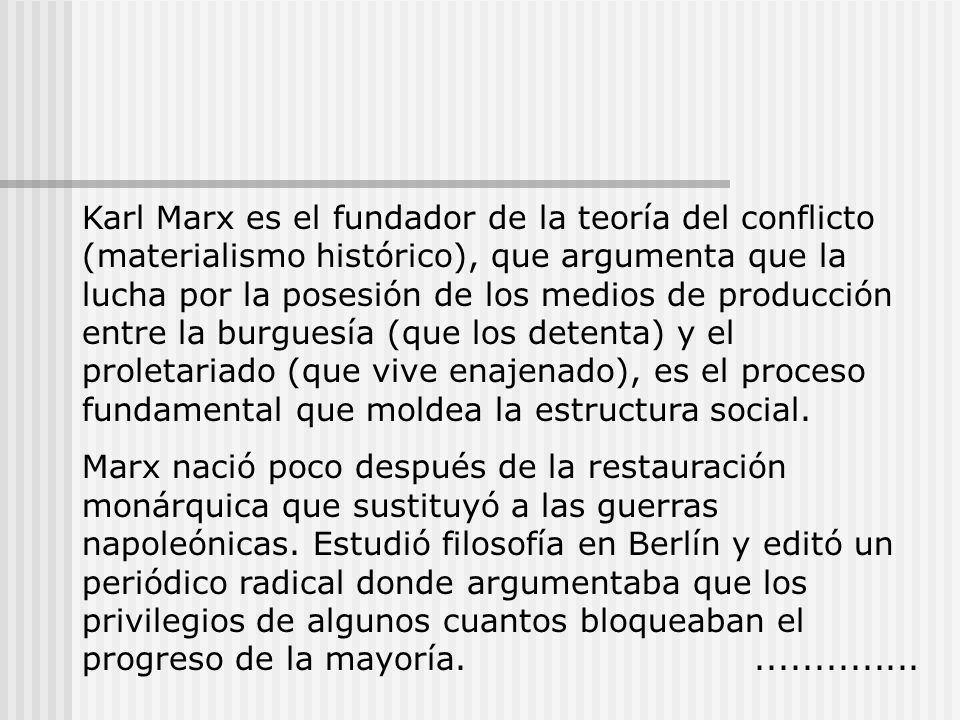 Karl Marx es el fundador de la teoría del conflicto (materialismo histórico), que argumenta que la lucha por la posesión de los medios de producción entre la burguesía (que los detenta) y el proletariado (que vive enajenado), es el proceso fundamental que moldea la estructura social.