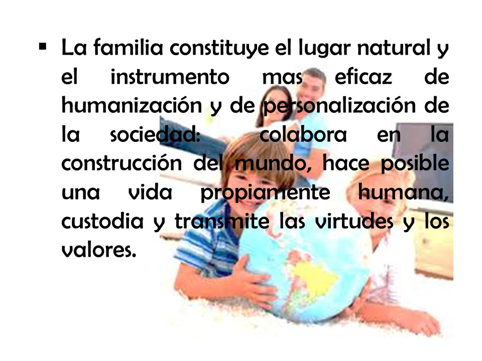 La familia constituye el lugar natural y el instrumento mas eficaz de humanización y de personalización de la sociedad: colabora en la construcción del mundo, hace posible una vida propiamente humana, custodia y transmite las virtudes y los valores.