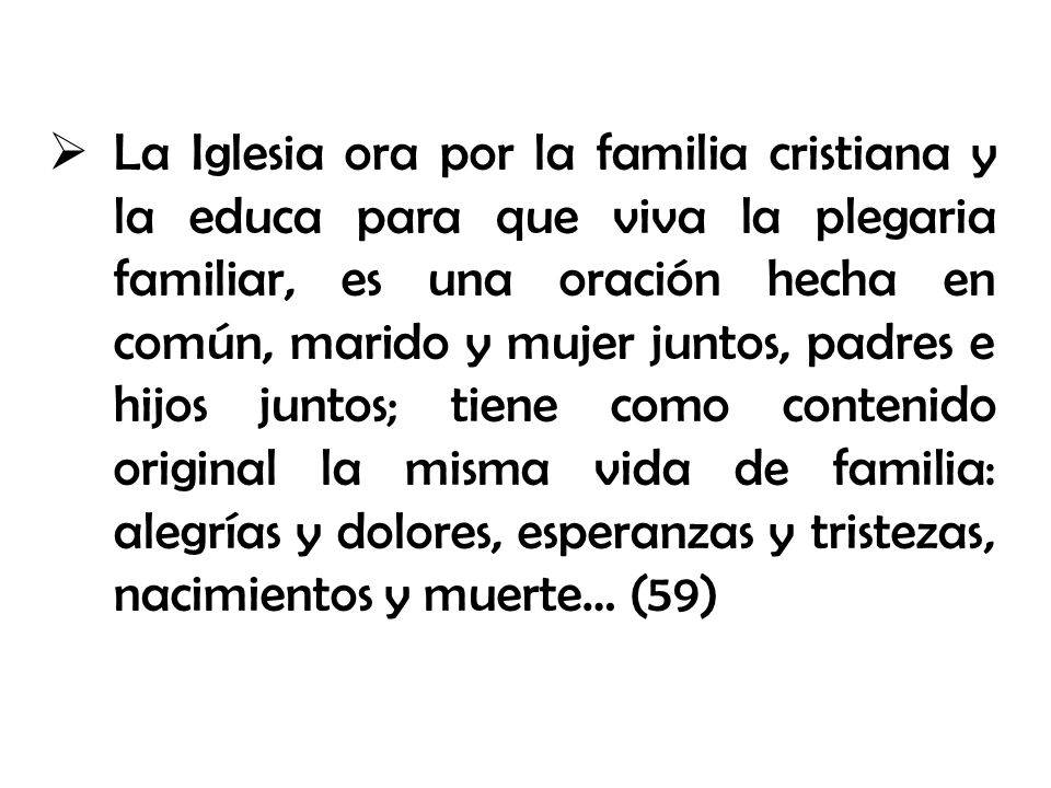 La Iglesia ora por la familia cristiana y la educa para que viva la plegaria familiar, es una oración hecha en común, marido y mujer juntos, padres e hijos juntos; tiene como contenido original la misma vida de familia: alegrías y dolores, esperanzas y tristezas, nacimientos y muerte… (59)