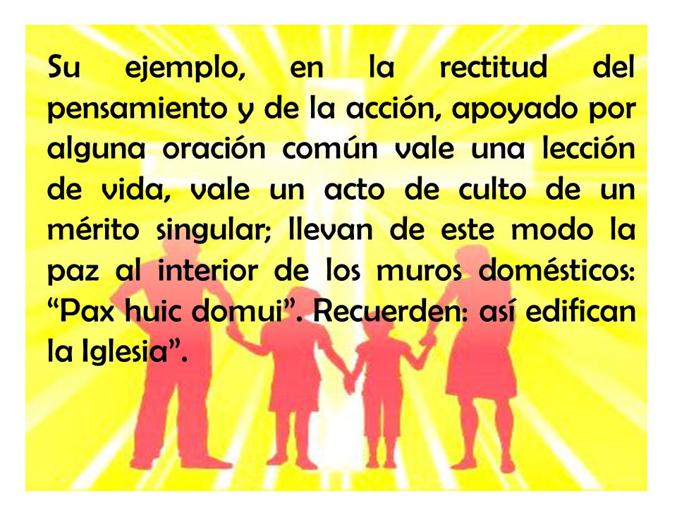 Su ejemplo, en la rectitud del pensamiento y de la acción, apoyado por alguna oración común vale una lección de vida, vale un acto de culto de un mérito singular; llevan de este modo la paz al interior de los muros domésticos: Pax huic domui .