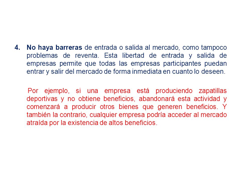 No haya barreras de entrada o salida al mercado, como tampoco problemas de reventa. Esta libertad de entrada y salida de empresas permite que todas las empresas participantes puedan entrar y salir del mercado de forma inmediata en cuanto lo deseen.