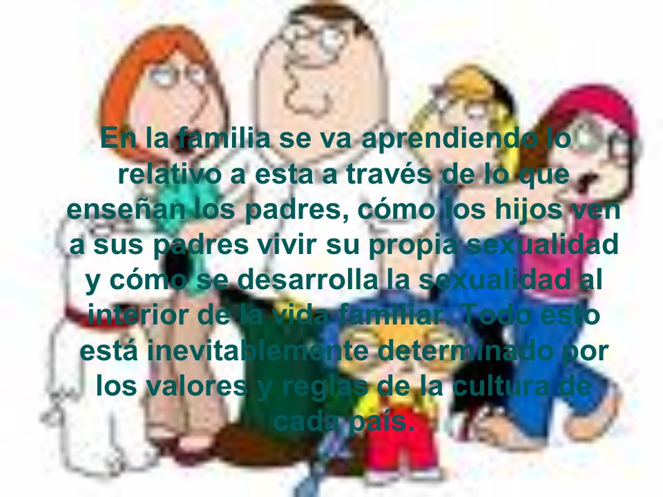 En la familia se va aprendiendo lo relativo a esta a través de lo que enseñan los padres, cómo los hijos ven a sus padres vivir su propia sexualidad y cómo se desarrolla la sexualidad al interior de la vida familiar.