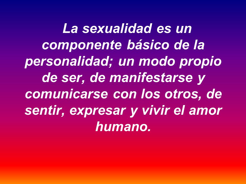 La sexualidad es un componente básico de la personalidad; un modo propio de ser, de manifestarse y comunicarse con los otros, de sentir, expresar y vivir el amor humano.