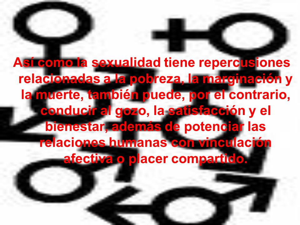 Así como la sexualidad tiene repercusiones relacionadas a la pobreza, la marginación y la muerte, también puede, por el contrario, conducir al gozo, la satisfacción y el bienestar, además de potenciar las relaciones humanas con vinculación afectiva o placer compartido.