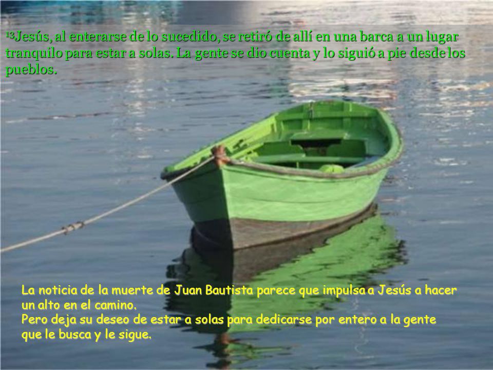 13Jesús, al enterarse de lo sucedido, se retiró de allí en una barca a un lugar tranquilo para estar a solas. La gente se dio cuenta y lo siguió a pie desde los pueblos.