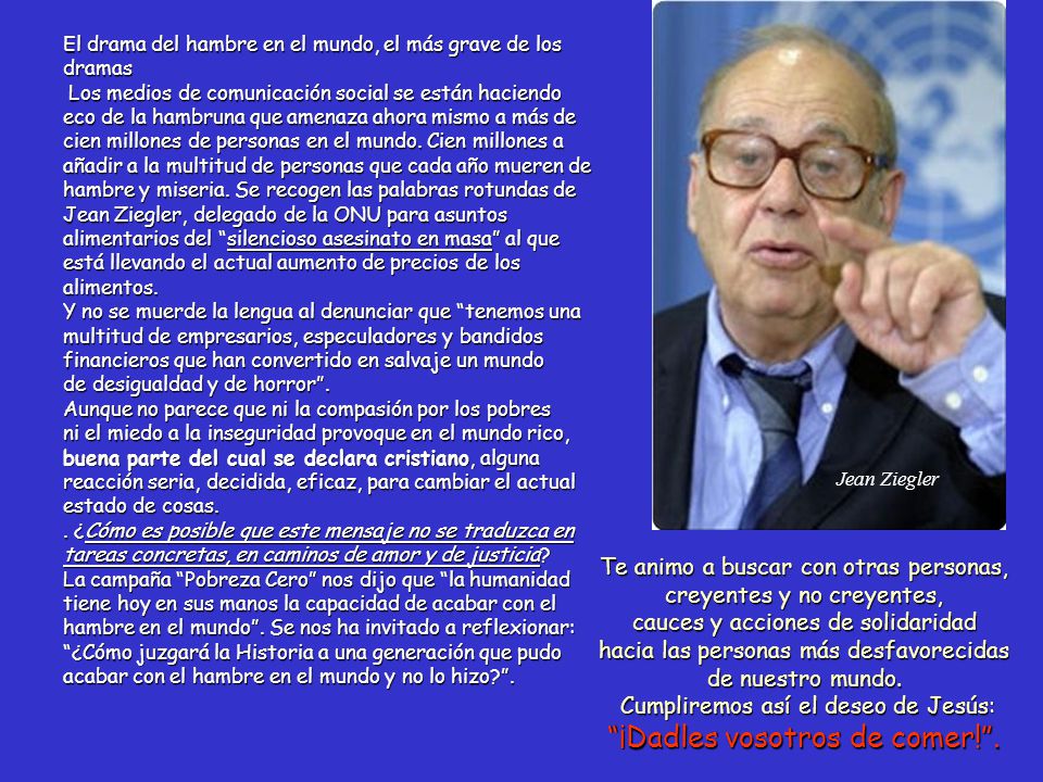 El drama del hambre en el mundo, el más grave de los dramas Los medios de comunicación social se están haciendo eco de la hambruna que amenaza ahora mismo a más de cien millones de personas en el mundo. Cien millones a añadir a la multitud de personas que cada año mueren de hambre y miseria. Se recogen las palabras rotundas de Jean Ziegler, delegado de la ONU para asuntos alimentarios del silencioso asesinato en masa al que está llevando el actual aumento de precios de los alimentos. Y no se muerde la lengua al denunciar que tenemos una multitud de empresarios, especuladores y bandidos financieros que han convertido en salvaje un mundo de desigualdad y de horror . Aunque no parece que ni la compasión por los pobres ni el miedo a la inseguridad provoque en el mundo rico, buena parte del cual se declara cristiano, alguna reacción seria, decidida, eficaz, para cambiar el actual estado de cosas. . ¿Cómo es posible que este mensaje no se traduzca en tareas concretas, en caminos de amor y de justicia