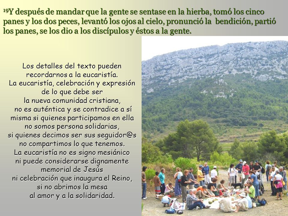 19Y después de mandar que la gente se sentase en la hierba, tomó los cinco panes y los dos peces, levantó los ojos al cielo, pronunció la bendición, partió los panes, se los dio a los discípulos y éstos a la gente.