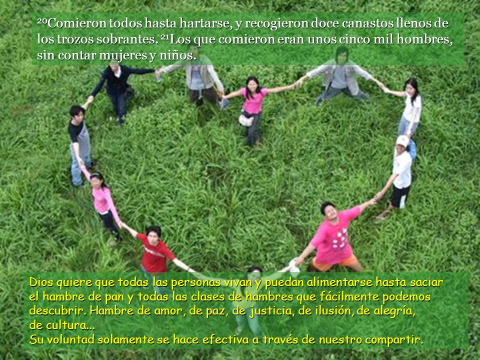 20Comieron todos hasta hartarse, y recogieron doce canastos llenos de los trozos sobrantes. 21Los que comieron eran unos cinco mil hombres, sin contar mujeres y niños.