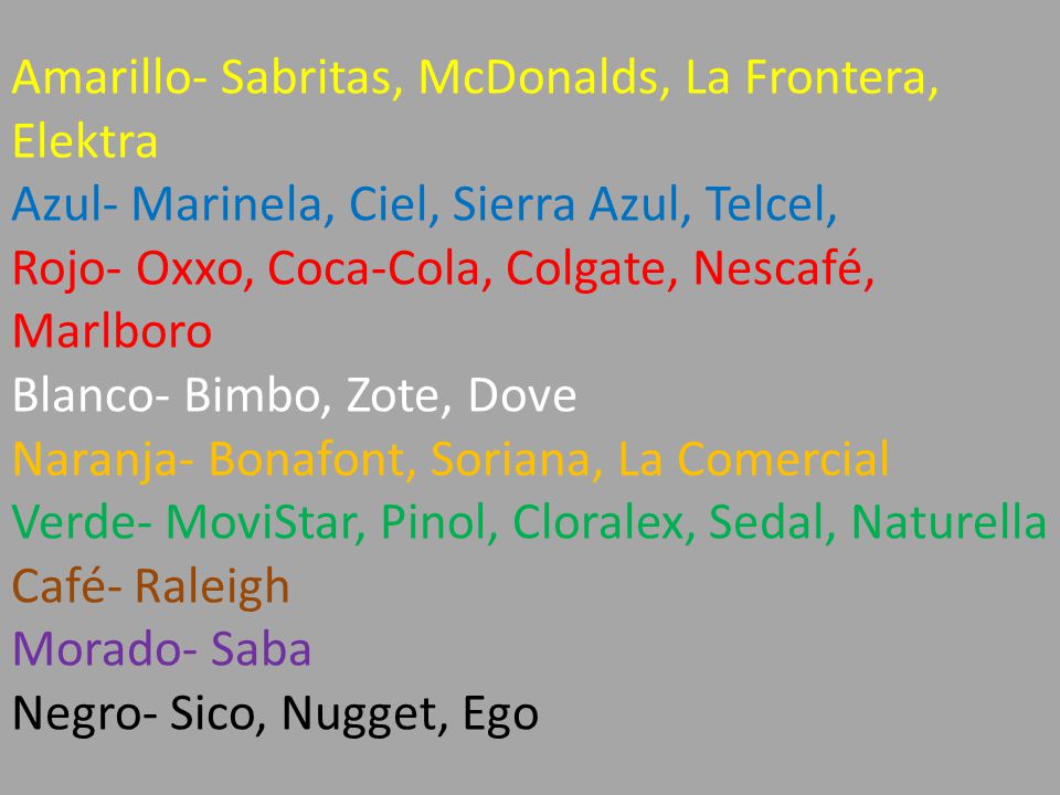 Amarillo- Sabritas, McDonalds, La Frontera, Elektra Azul- Marinela, Ciel, Sierra Azul, Telcel, Rojo- Oxxo, Coca-Cola, Colgate, Nescafé, Marlboro Blanco- Bimbo, Zote, Dove Naranja- Bonafont, Soriana, La Comercial Verde- MoviStar, Pinol, Cloralex, Sedal, Naturella Café- Raleigh Morado- Saba Negro- Sico, Nugget, Ego