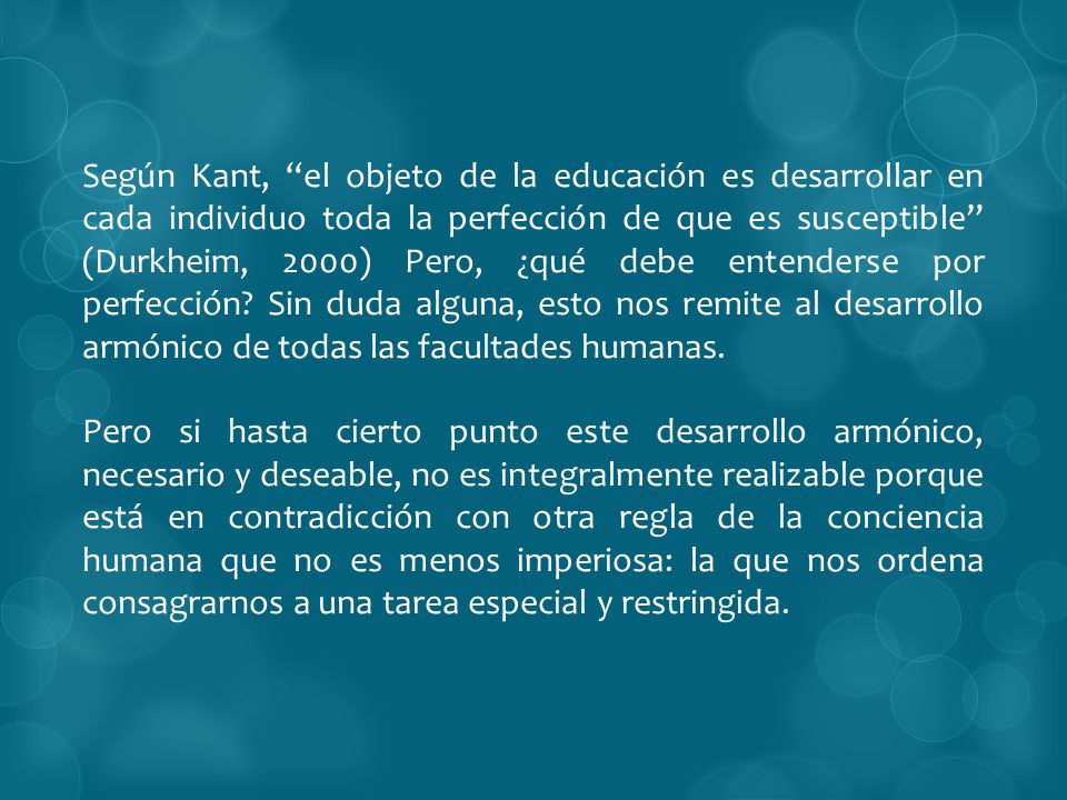 Según Kant, el objeto de la educación es desarrollar en cada individuo toda la perfección de que es susceptible (Durkheim, 2000) Pero, ¿qué debe entenderse por perfección Sin duda alguna, esto nos remite al desarrollo armónico de todas las facultades humanas.