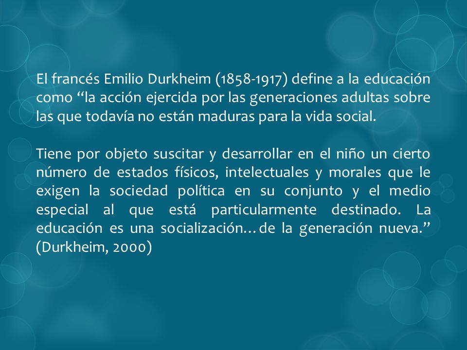 El francés Emilio Durkheim ( ) define a la educación como la acción ejercida por las generaciones adultas sobre las que todavía no están maduras para la vida social.