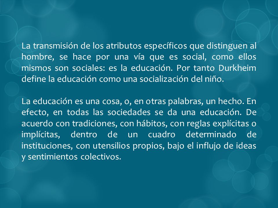 La transmisión de los atributos específicos que distinguen al hombre, se hace por una vía que es social, como ellos mismos son sociales: es la educación. Por tanto Durkheim define la educación como una socialización del niño.