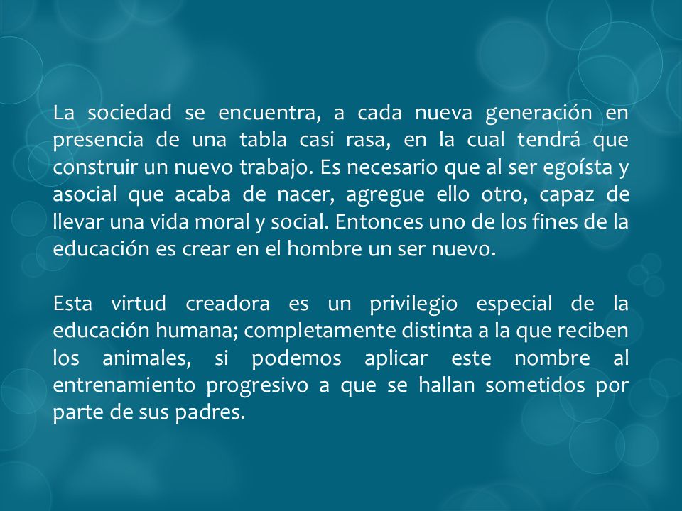 La sociedad se encuentra, a cada nueva generación en presencia de una tabla casi rasa, en la cual tendrá que construir un nuevo trabajo. Es necesario que al ser egoísta y asocial que acaba de nacer, agregue ello otro, capaz de llevar una vida moral y social. Entonces uno de los fines de la educación es crear en el hombre un ser nuevo.