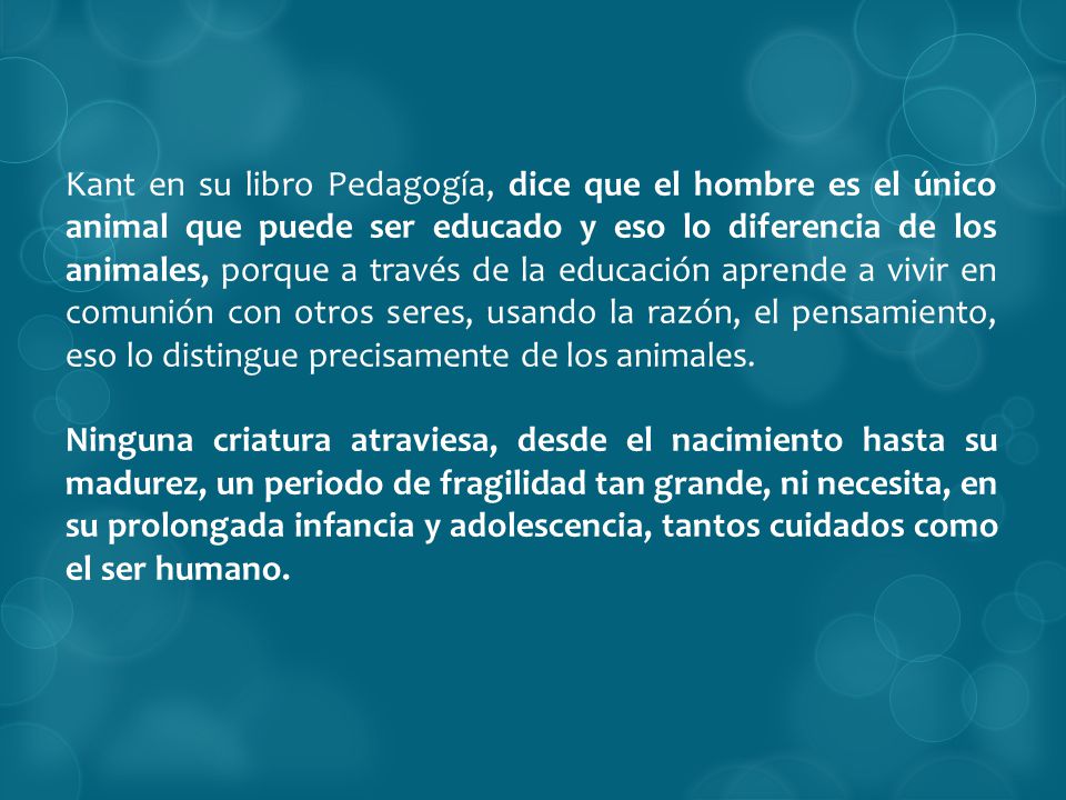 Kant en su libro Pedagogía, dice que el hombre es el único animal que puede ser educado y eso lo diferencia de los animales, porque a través de la educación aprende a vivir en comunión con otros seres, usando la razón, el pensamiento, eso lo distingue precisamente de los animales.