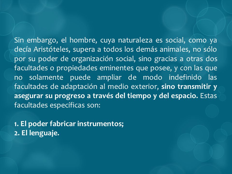 Sin embargo, el hombre, cuya naturaleza es social, como ya decía Aristóteles, supera a todos los demás animales, no sólo por su poder de organización social, sino gracias a otras dos facultades o propiedades eminentes que posee, y con las que no solamente puede ampliar de modo indefinido las facultades de adaptación al medio exterior, sino transmitir y asegurar su progreso a través del tiempo y del espacio. Estas facultades específicas son: