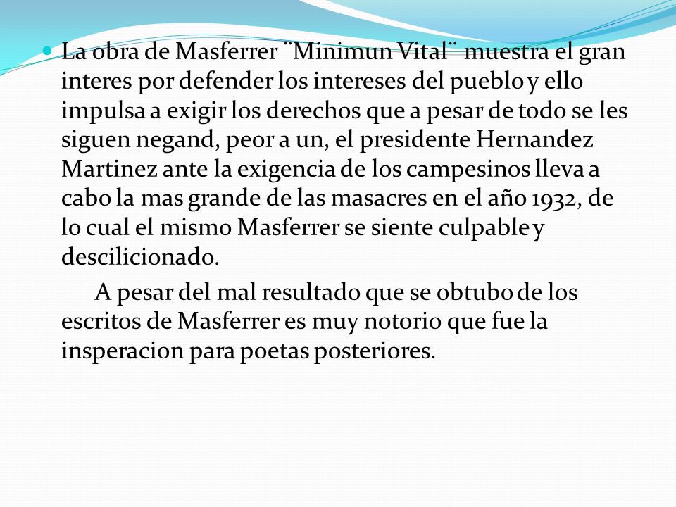 La obra de Masferrer ¨Minimun Vital¨ muestra el gran interes por defender los intereses del pueblo y ello impulsa a exigir los derechos que a pesar de todo se les siguen negand, peor a un, el presidente Hernandez Martinez ante la exigencia de los campesinos lleva a cabo la mas grande de las masacres en el año 1932, de lo cual el mismo Masferrer se siente culpable y descilicionado.