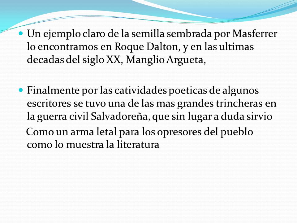 Un ejemplo claro de la semilla sembrada por Masferrer lo encontramos en Roque Dalton, y en las ultimas decadas del siglo XX, Manglio Argueta,