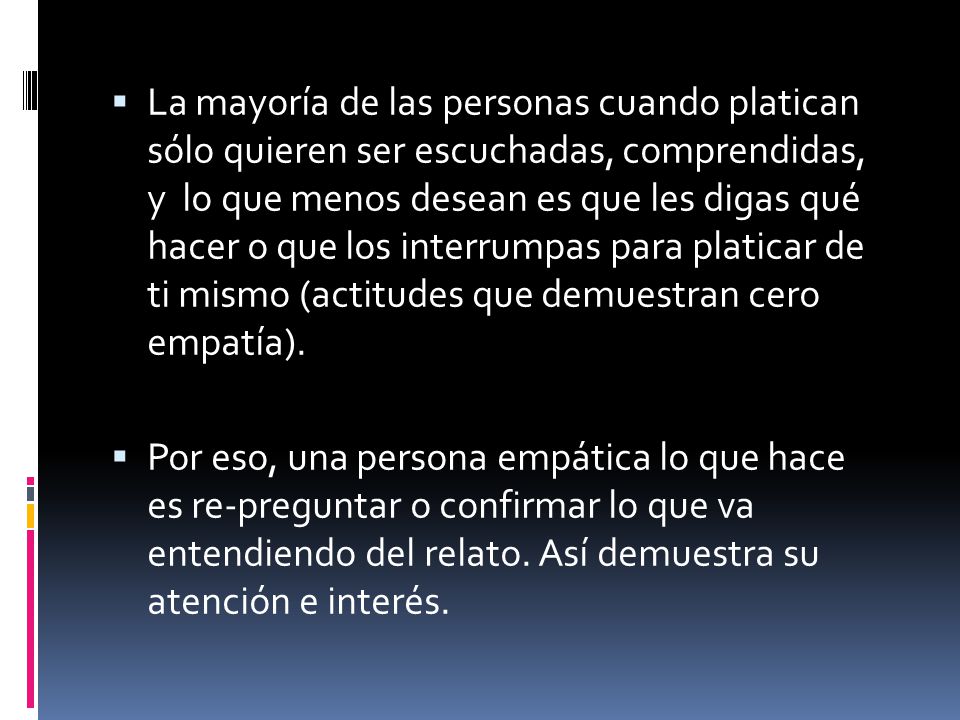 La mayoría de las personas cuando platican sólo quieren ser escuchadas, comprendidas, y lo que menos desean es que les digas qué hacer o que los interrumpas para platicar de ti mismo (actitudes que demuestran cero empatía).