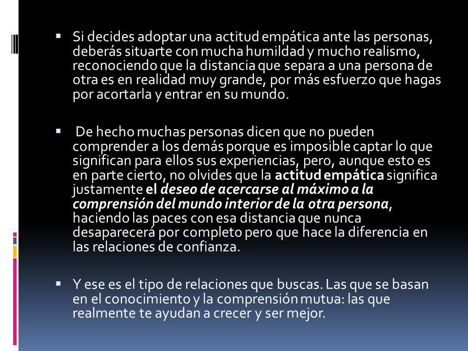 Si decides adoptar una actitud empática ante las personas, deberás situarte con mucha humildad y mucho realismo, reconociendo que la distancia que separa a una persona de otra es en realidad muy grande, por más esfuerzo que hagas por acortarla y entrar en su mundo.