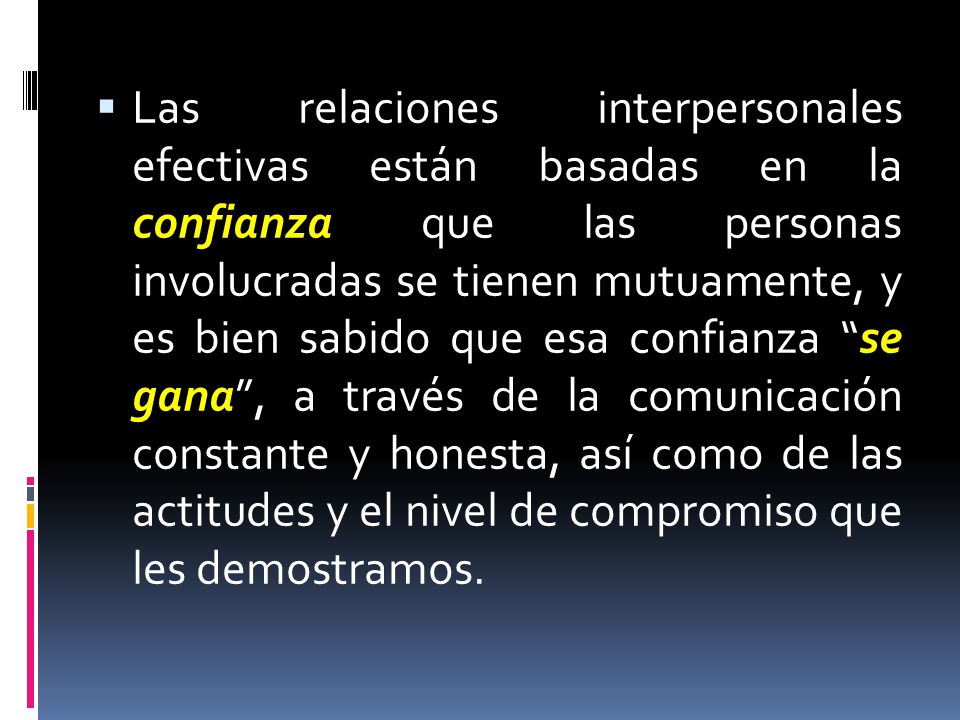 Las relaciones interpersonales efectivas están basadas en la confianza que las personas involucradas se tienen mutuamente, y es bien sabido que esa confianza se gana , a través de la comunicación constante y honesta, así como de las actitudes y el nivel de compromiso que les demostramos.