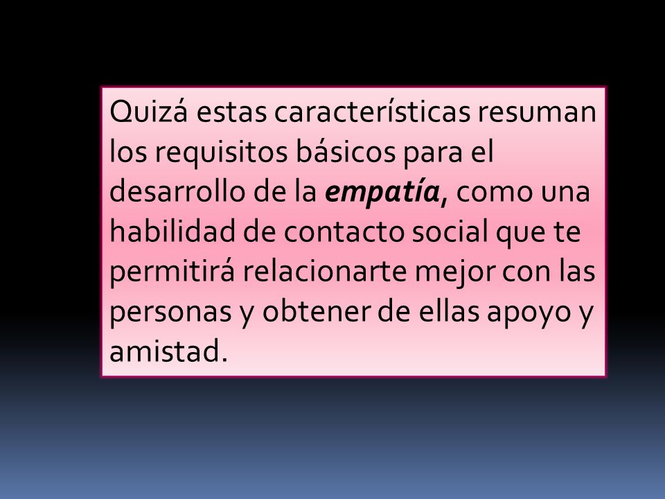 Quizá estas características resuman los requisitos básicos para el desarrollo de la empatía, como una habilidad de contacto social que te permitirá relacionarte mejor con las personas y obtener de ellas apoyo y amistad.