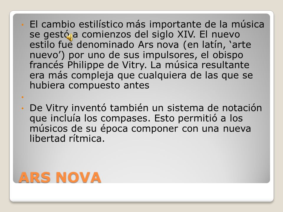 El cambio estilístico más importante de la música se gestó a comienzos del siglo XIV. El nuevo estilo fue denominado Ars nova (en latín, ‘arte nuevo’) por uno de sus impulsores, el obispo francés Philippe de Vitry. La música resultante era más compleja que cualquiera de las que se hubiera compuesto antes