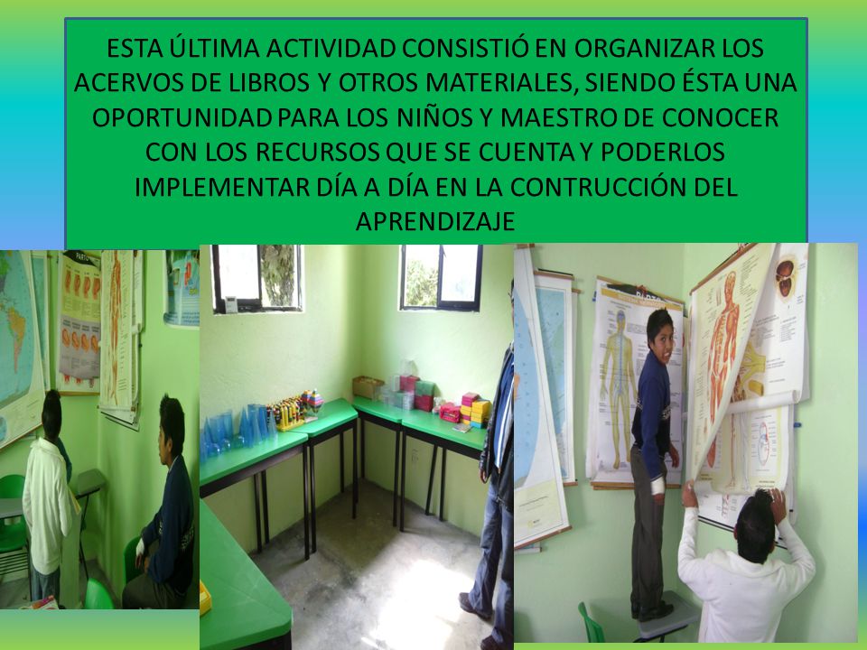 ESTA ÚLTIMA ACTIVIDAD CONSISTIÓ EN ORGANIZAR LOS ACERVOS DE LIBROS Y OTROS MATERIALES, SIENDO ÉSTA UNA OPORTUNIDAD PARA LOS NIÑOS Y MAESTRO DE CONOCER CON LOS RECURSOS QUE SE CUENTA Y PODERLOS IMPLEMENTAR DÍA A DÍA EN LA CONTRUCCIÓN DEL APRENDIZAJE