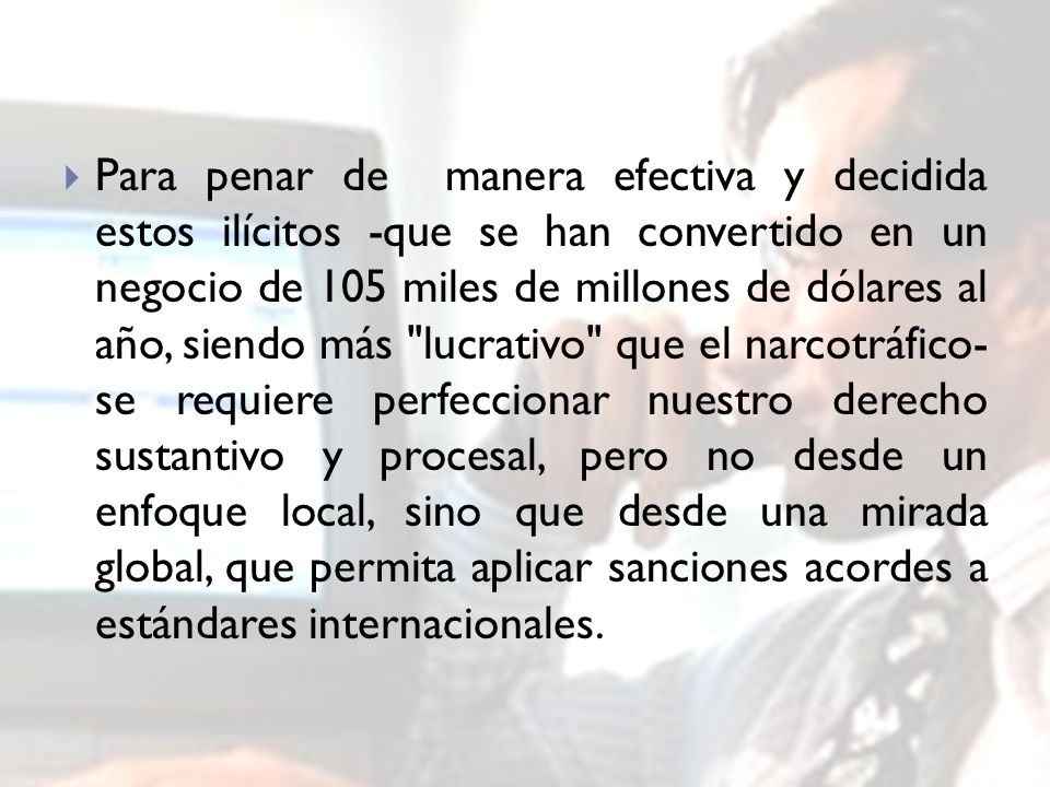 Para penar de manera efectiva y decidida estos ilícitos -que se han convertido en un negocio de 105 miles de millones de dólares al año, siendo más lucrativo que el narcotráfico- se requiere perfeccionar nuestro derecho sustantivo y procesal, pero no desde un enfoque local, sino que desde una mirada global, que permita aplicar sanciones acordes a estándares internacionales.
