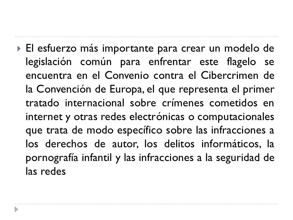 El esfuerzo más importante para crear un modelo de legislación común para enfrentar este flagelo se encuentra en el Convenio contra el Cibercrimen de la Convención de Europa, el que representa el primer tratado internacional sobre crímenes cometidos en internet y otras redes electrónicas o computacionales que trata de modo específico sobre las infracciones a los derechos de autor, los delitos informáticos, la pornografía infantil y las infracciones a la seguridad de las redes