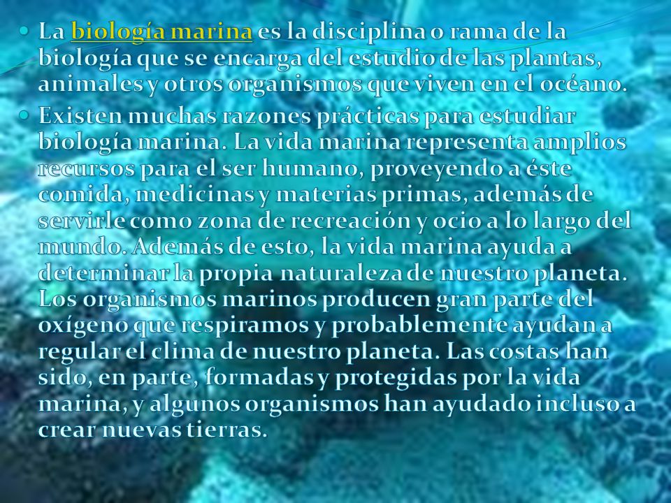 La biología marina es la disciplina o rama de la biología que se encarga del estudio de las plantas, animales y otros organismos que viven en el océano.