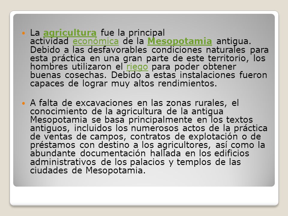 La agricultura fue la principal actividad económica de la Mesopotamia antigua. Debido a las desfavorables condiciones naturales para esta práctica en una gran parte de este territorio, los hombres utilizaron el riego para poder obtener buenas cosechas. Debido a estas instalaciones fueron capaces de lograr muy altos rendimientos.