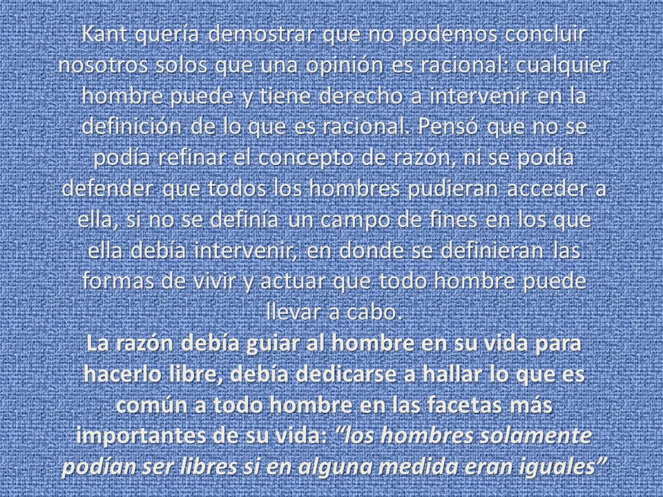 Kant quería demostrar que no podemos concluir nosotros solos que una opinión es racional: cualquier hombre puede y tiene derecho a intervenir en la definición de lo que es racional. Pensó que no se podía refinar el concepto de razón, ni se podía defender que todos los hombres pudieran acceder a ella, si no se definía un campo de fines en los que ella debía intervenir, en donde se definieran las formas de vivir y actuar que todo hombre puede llevar a cabo.
