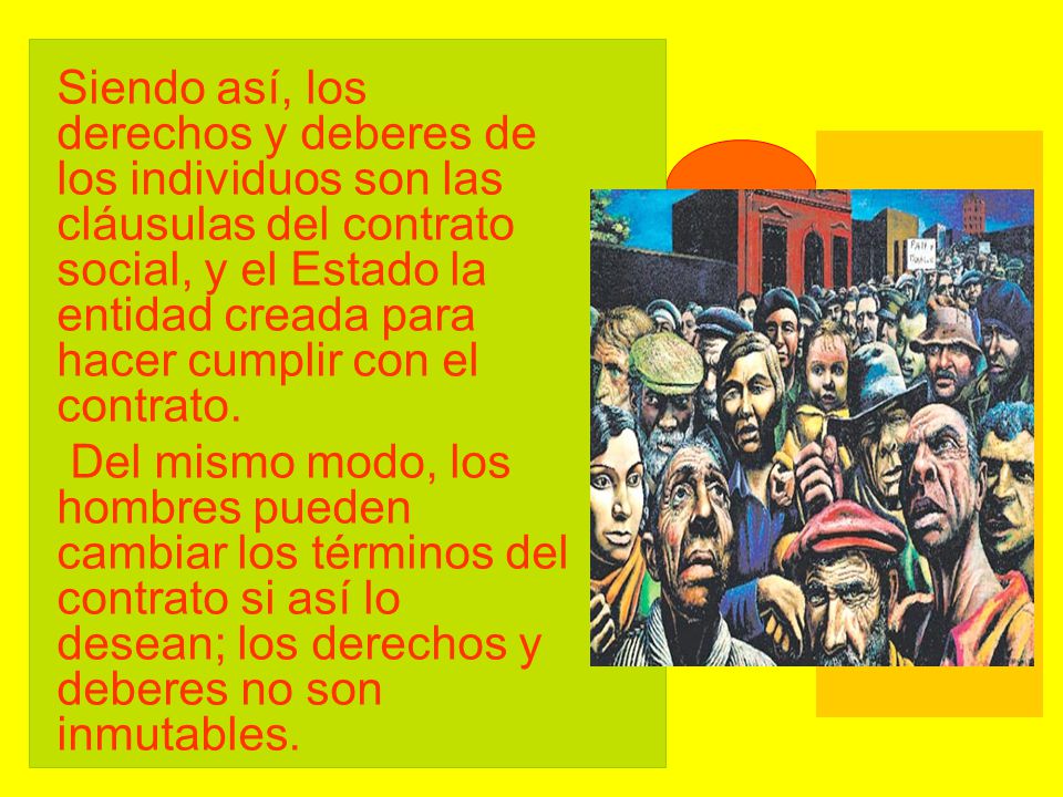 Siendo así, los derechos y deberes de los individuos son las cláusulas del contrato social, y el Estado la entidad creada para hacer cumplir con el contrato.