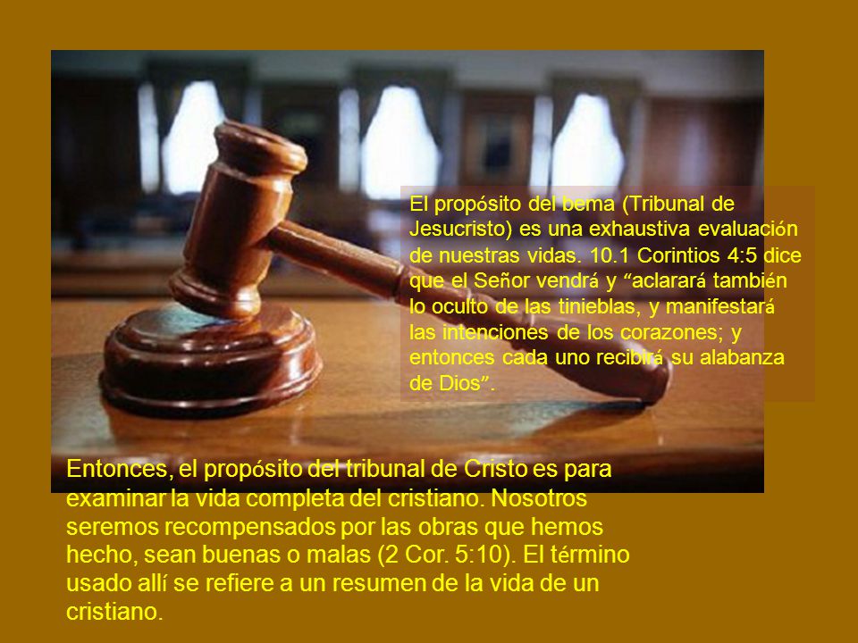 El propósito del bema (Tribunal de Jesucristo) es una exhaustiva evaluación de nuestras vidas Corintios 4:5 dice que el Señor vendrá y aclarará también lo oculto de las tinieblas, y manifestará las intenciones de los corazones; y entonces cada uno recibirá su alabanza de Dios .