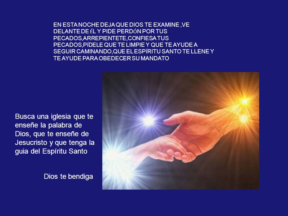 EN ESTA NOCHE DEJA QUE DIOS TE EXAMINE ,VE DELANTE DE ÉL Y PIDE PERDÓN POR TUS PECADOS,ARREPIENTETE,CONFIESA TUS PECADOS,PÍDELE QUE TE LIMPIE Y QUE TE AYUDE A SEGUIR CAMINANDO,QUE EL ESPÍRITU SANTO TE LLENE Y TE AYUDE PARA OBEDECER SU MANDATO.