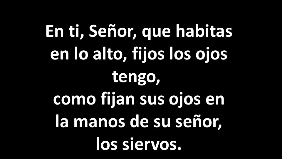 En ti, Señor, que habitas en lo alto, fijos los ojos tengo, como fijan sus ojos en la manos de su señor, los siervos.