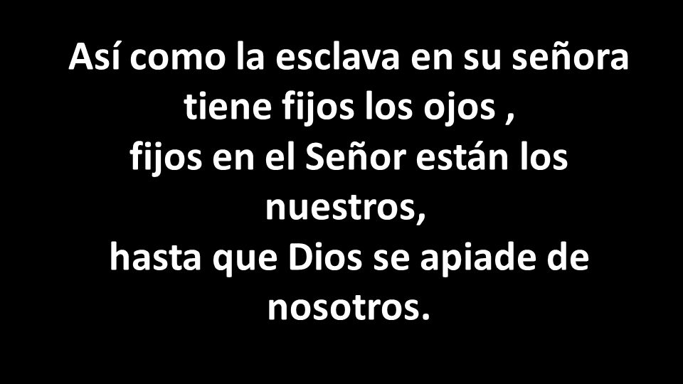 Así como la esclava en su señora tiene fijos los ojos , fijos en el Señor están los nuestros, hasta que Dios se apiade de nosotros.