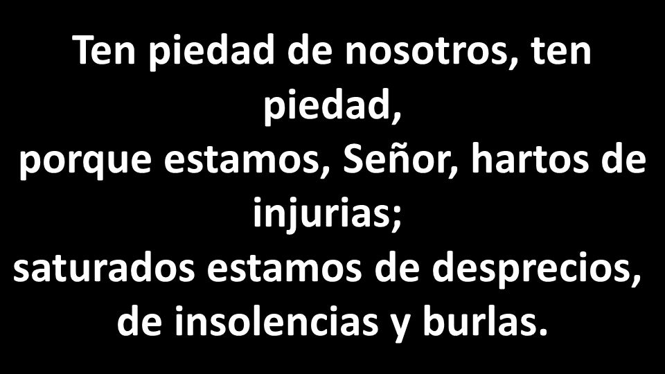 Ten piedad de nosotros, ten piedad, porque estamos, Señor, hartos de injurias; saturados estamos de desprecios, de insolencias y burlas.